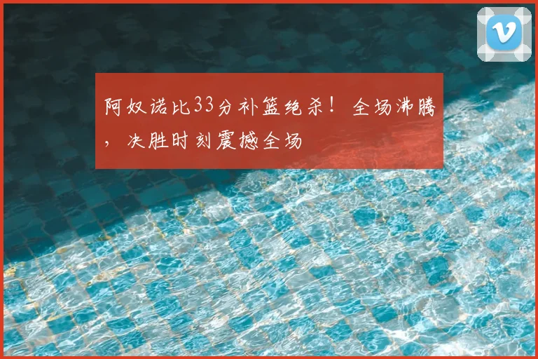 阿奴诺比33分补篮绝杀!全场沸腾,决胜时刻震撼全场