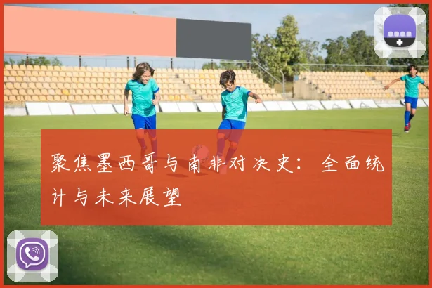 聚焦墨西哥与南非对决史:全面统计与未来展望