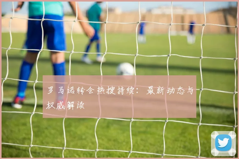罗马诺转会热搜持续:最新动态与权威解读