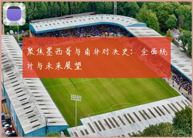 聚焦墨西哥与南非对决史:全面统计与未来展望