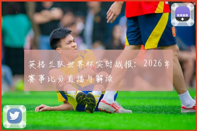 英格兰队世界杯实时战报:2026年赛事比分直播与解读