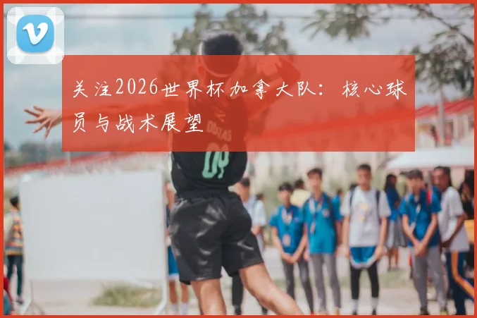关注2026世界杯加拿大队:核心球员与战术展望