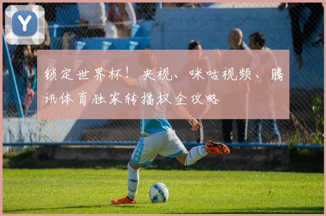 锁定世界杯!央视、咪咕视频、腾讯体育独家转播权全攻略