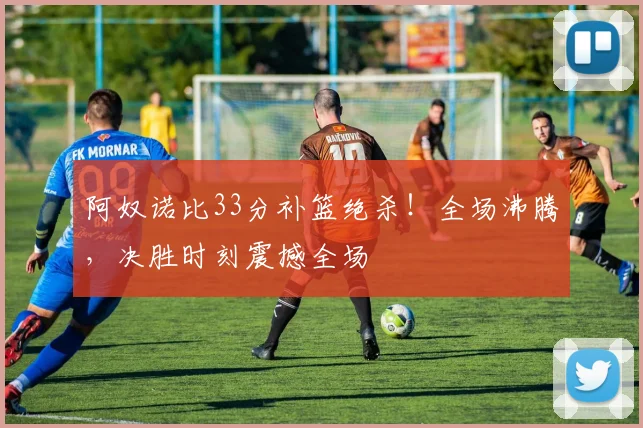 阿奴诺比33分补篮绝杀!全场沸腾,决胜时刻震撼全场